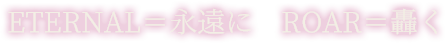 ETERNAL＝永遠に ROAR＝轟く